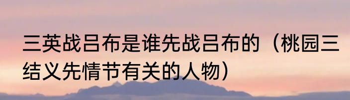 三英战吕布是谁先战吕布的（桃园三结义先情节有关的人物）