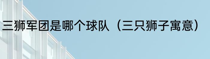 三狮军团是哪个球队（三只狮子寓意）