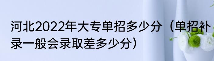 河北2022年大专单招多少分（单招补录一般会录取差多少分）