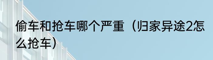 偷车和抢车哪个严重（归家异途2怎么抢车）