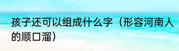孩子还可以组成什么字（形容河南人的顺口溜）