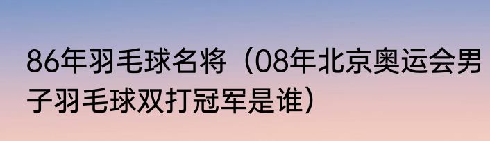 86年羽毛球名将（08年北京奥运会男子羽毛球双打冠军是谁）
