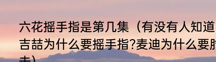 六花摇手指是第几集（有没有人知道吉喆为什么要摇手指?麦迪为什么要肘击）