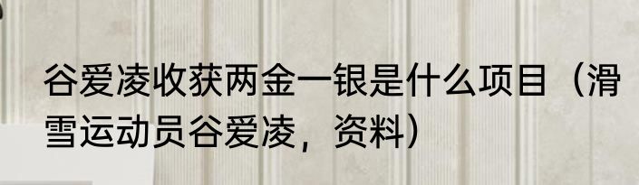 谷爱凌收获两金一银是什么项目（滑雪运动员谷爱凌，资料）