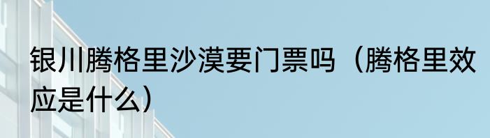银川腾格里沙漠要门票吗（腾格里效应是什么）