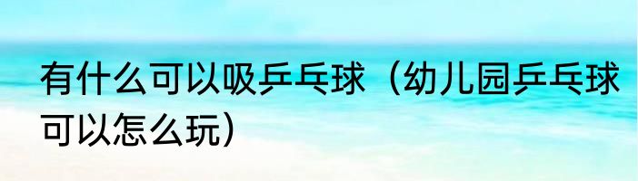 有什么可以吸乒乓球（幼儿园乒乓球可以怎么玩）