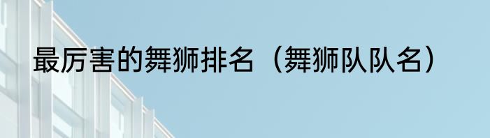 最厉害的舞狮排名（舞狮队队名）