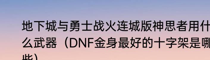 地下城与勇士战火连城版神思者用什么武器（DNF金身最好的十字架是哪些）