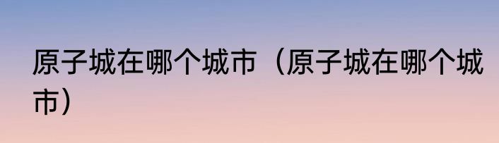 原子城在哪个城市（原子城在哪个城市）