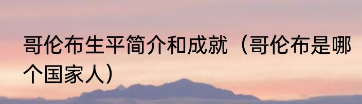 哥伦布生平简介和成就（哥伦布是哪个国家人）
