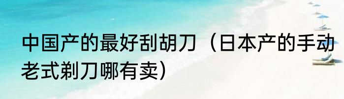 中国产的最好刮胡刀（日本产的手动老式剃刀哪有卖）