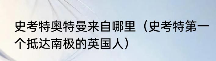 史考特奥特曼来自哪里（史考特第一个抵达南极的英国人）