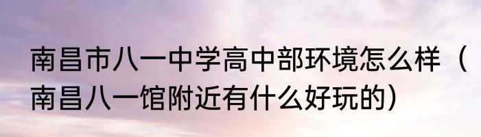 南昌市八一中学高中部环境怎么样（南昌八一馆附近有什么好玩的）