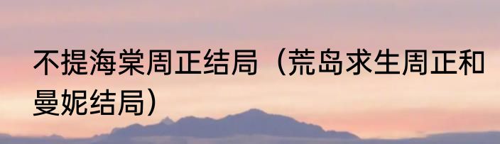 不提海棠周正结局（荒岛求生周正和曼妮结局）