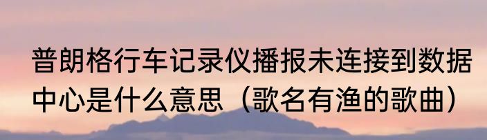 普朗格行车记录仪播报未连接到数据中心是什么意思（歌名有渔的歌曲）