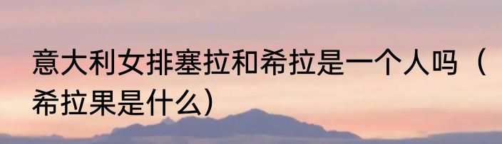 意大利女排塞拉和希拉是一个人吗（希拉果是什么）