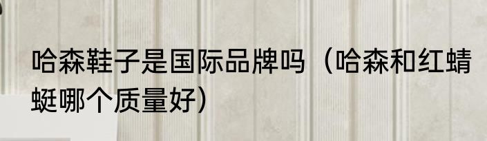 哈森鞋子是国际品牌吗（哈森和红蜻蜓哪个质量好）