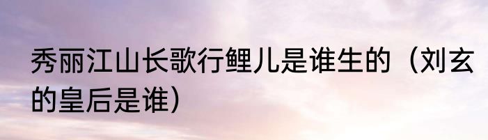 秀丽江山长歌行鲤儿是谁生的（刘玄的皇后是谁）