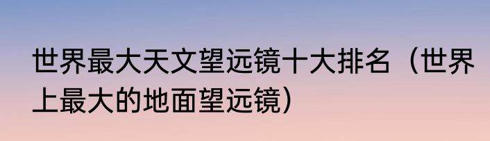 世界最大天文望远镜十大排名（世界上最大的地面望远镜）