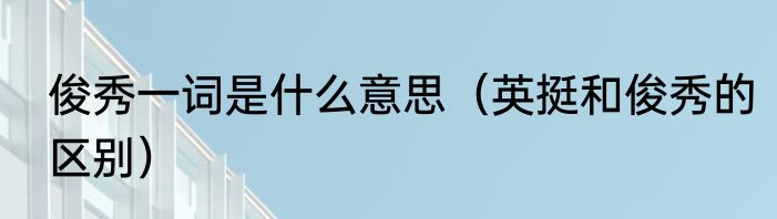 俊秀一词是什么意思（英挺和俊秀的区别）