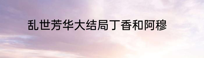 乱世芳华大结局丁香和阿穆