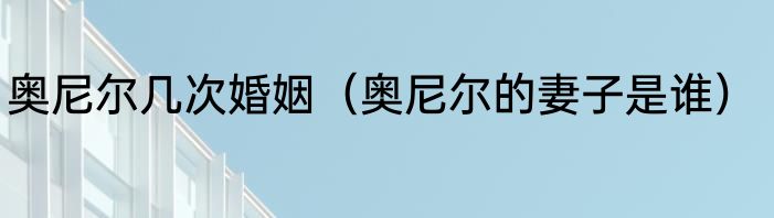 奥尼尔几次婚姻（奥尼尔的妻子是谁）