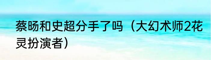 蔡旸和史超分手了吗（大幻术师2花灵扮演者）