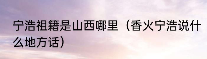 宁浩祖籍是山西哪里（香火宁浩说什么地方话）