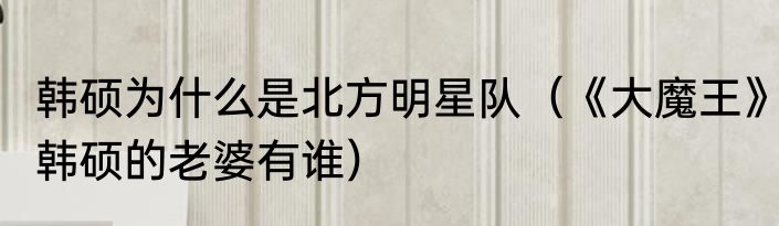 韩硕为什么是北方明星队（《大魔王》韩硕的老婆有谁）