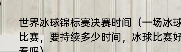 世界冰球锦标赛决赛时间（一场冰球比赛，要持续多少时间，冰球比赛好看吗）