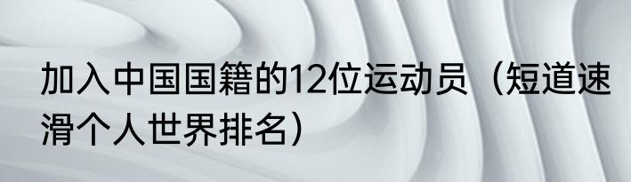 加入中国国籍的12位运动员（短道速滑个人世界排名）
