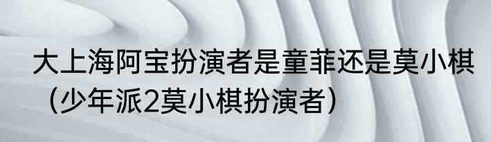 大上海阿宝扮演者是童菲还是莫小棋（少年派2莫小棋扮演者）