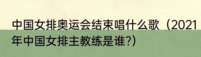 中国女排奥运会结束唱什么歌（2021年中国女排主教练是谁?）