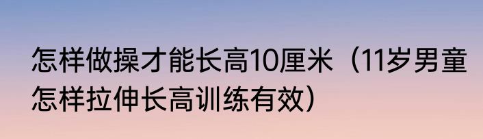 怎样做操才能长高10厘米（11岁男童怎样拉伸长高训练有效）
