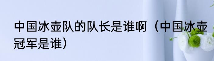 中国冰壶队的队长是谁啊（中国冰壶冠军是谁）