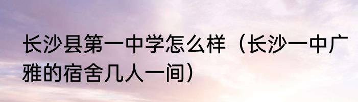 长沙县第一中学怎么样（长沙一中广雅的宿舍几人一间）