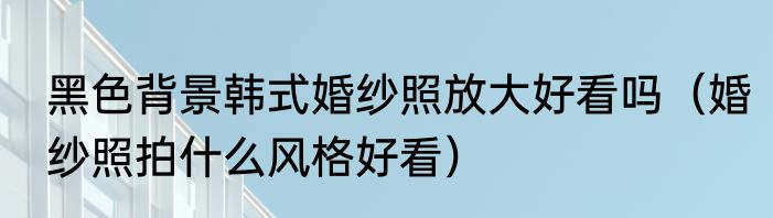 黑色背景韩式婚纱照放大好看吗（婚纱照拍什么风格好看）
