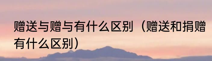 赠送与赠与有什么区别（赠送和捐赠有什么区别）