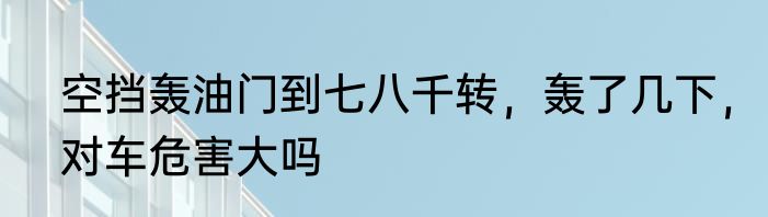 空挡轰油门到七八千转，轰了几下，对车危害大吗