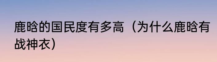 鹿晗的国民度有多高（为什么鹿晗有战神衣）