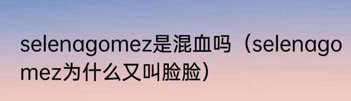selenagomez是混血吗（selenagomez为什么又叫脸脸）