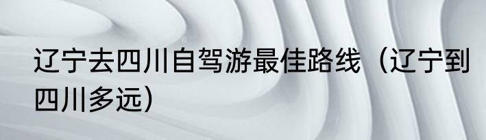 辽宁去四川自驾游最佳路线（辽宁到四川多远）
