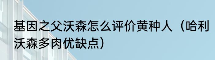 基因之父沃森怎么评价黄种人（哈利沃森多肉优缺点）
