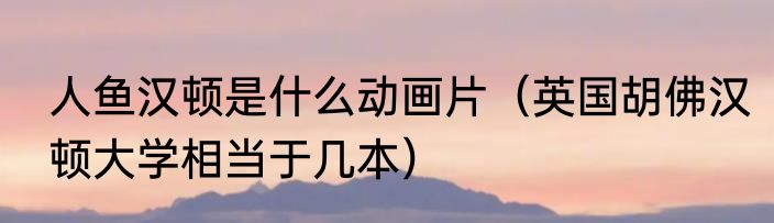 人鱼汉顿是什么动画片（英国胡佛汉顿大学相当于几本）