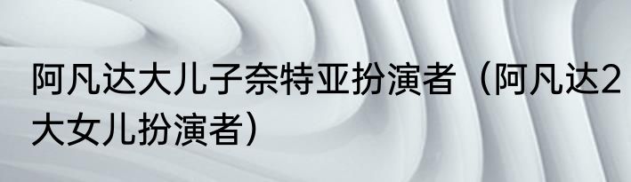 阿凡达大儿子奈特亚扮演者（阿凡达2大女儿扮演者）