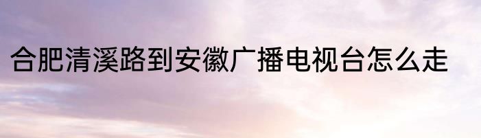 合肥清溪路到安徽广播电视台怎么走
