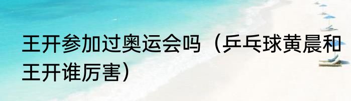 王开参加过奥运会吗（乒乓球黄晨和王开谁厉害）