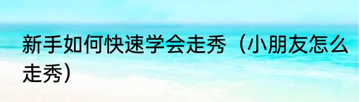 新手如何快速学会走秀（小朋友怎么走秀）