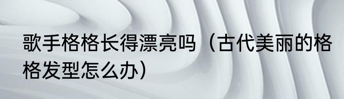 歌手格格长得漂亮吗（古代美丽的格格发型怎么办）