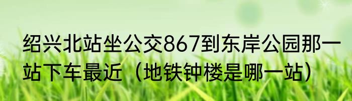 绍兴北站坐公交867到东岸公园那一站下车最近（地铁钟楼是哪一站）